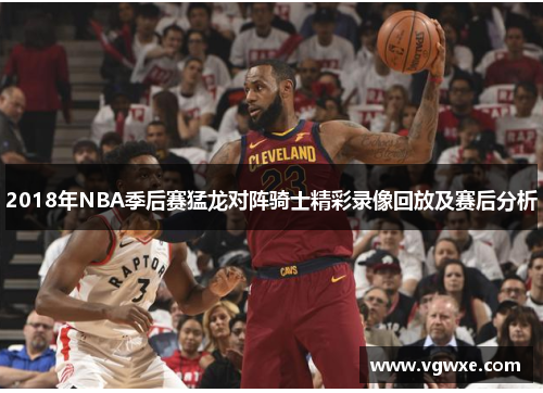 2018年NBA季后赛猛龙对阵骑士精彩录像回放及赛后分析